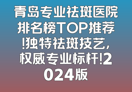 青岛专业祛斑医院排名榜TOP推荐！独特祛斑技艺，权威专业标杆！2024版