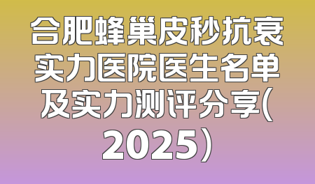 合肥蜂巢皮秒抗衰实力医院医生名单及实力测评分享（2025）