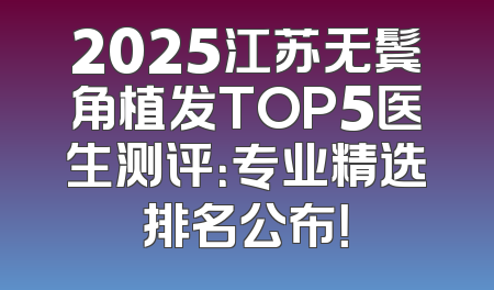 2025江苏无鬓角植发TOP5医生测评：专业精选排名公布！