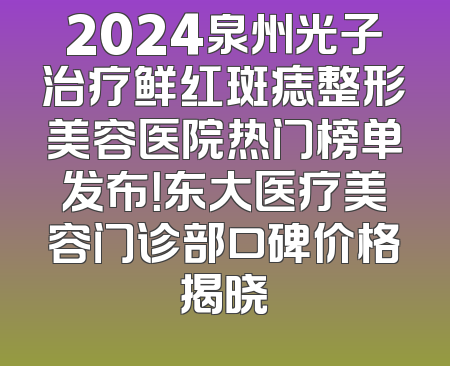2024泉州光子治疗鲜红斑痣整形美容医院热门榜单发布！东大医疗美容门诊部口碑价格揭晓
