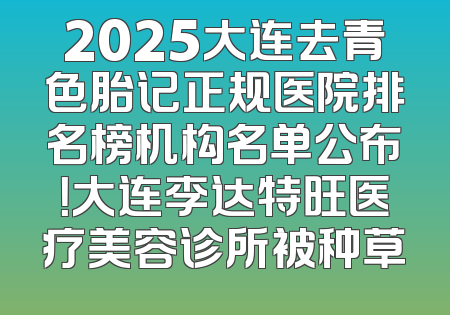 2025大连去青色胎记正规医院排名榜机构名单公布！大连李达特旺医疗美容诊所被种草
