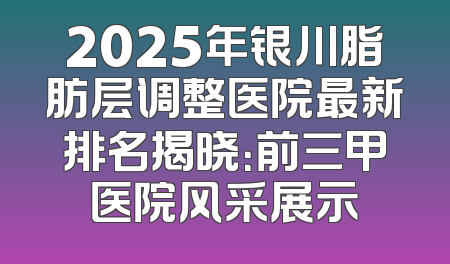 2025年银川脂肪层调整医院最新排名揭晓：前三甲医院风采展示