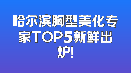 哈尔滨胸型美化专家TOP5新鲜出炉！
