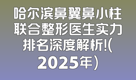 哈尔滨鼻翼鼻小柱联合整形医生实力排名深度解析！(2025年)
