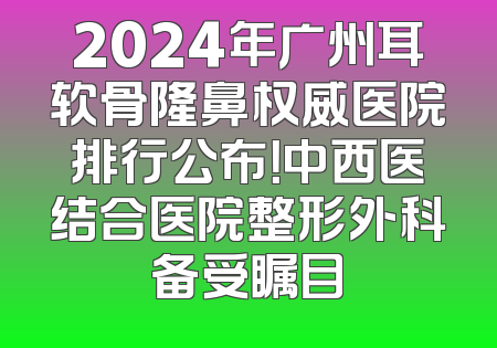 2024年广州耳软骨隆鼻权威医院排行公布！中西医结合医院整形外科备受瞩目