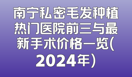 南宁私密毛发种植热门医院前三与最新手术价格一览（2024年）