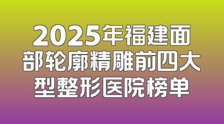 2025年福建面部轮廓精雕前四大型整形医院榜单