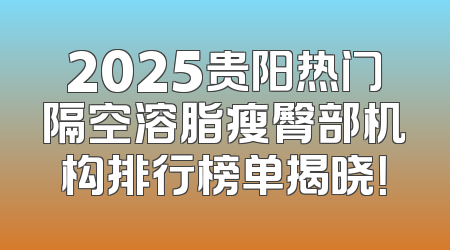 2025贵阳热门隔空溶脂瘦臀部机构排行榜单揭晓！
