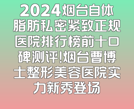 2024烟台自体脂肪私密紧致正规医院排行榜前十口碑测评！烟台曹博士整形美容医院实力新秀登场
