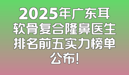 2025年广东耳软骨复合隆鼻医生排名前五实力榜单公布！