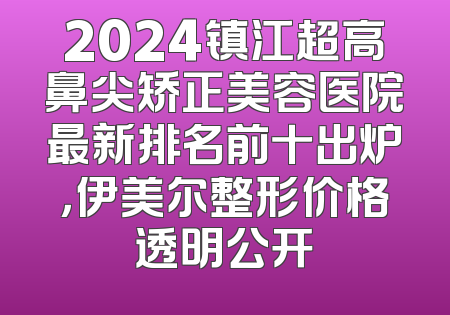 2024镇江超高鼻尖矫正美容医院最新排名前十出炉，伊美尔整形价格透明公开