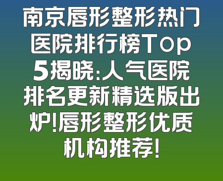 南京唇形整形热门医院排行榜Top5揭晓：人气医院排名更新精选版出炉！唇形整形优质机构推荐！
