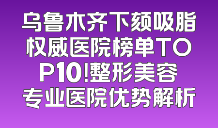 乌鲁木齐下颏吸脂权威医院榜单TOP10！整形美容专业医院优势解析