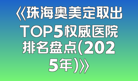 《珠海奥美定取出TOP5权威医院排名盘点（2025年）》