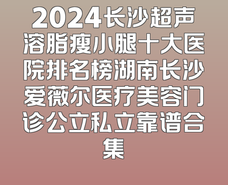 2024长沙超声溶脂瘦小腿十大医院排名榜湖南长沙爱薇尔医疗美容门诊公立私立靠谱合集