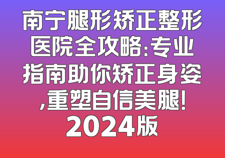 南宁腿形矫正整形医院全攻略：专业指南助你矫正身姿，重塑自信美腿！2024版