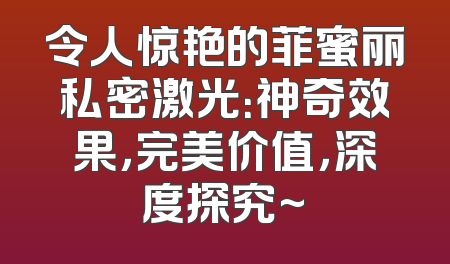 令人惊艳的菲蜜丽私密激光：神奇效果，完美价值，深度探究~
