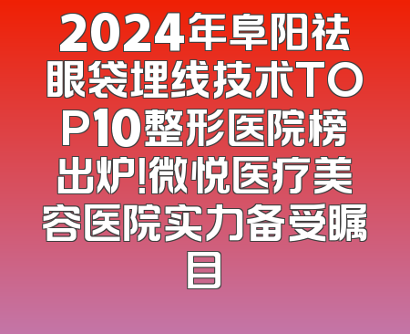 2024年阜阳祛眼袋埋线技术TOP10整形医院榜出炉！微悦医疗美容医院实力备受瞩目