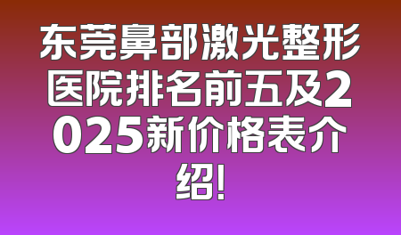 东莞鼻部激光整形医院排名前五及2025新价格表介绍！