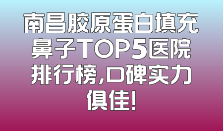 南昌胶原蛋白填充鼻子TOP5医院排行榜，口碑实力俱佳！