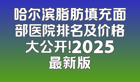 哈尔滨脂肪填充面部医院排名及价格大公开！2025最新版