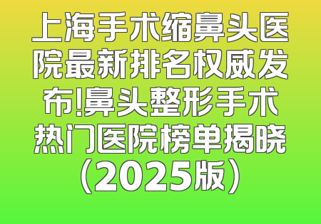 上海手术缩鼻头医院最新排名权威发布！鼻头整形手术热门医院榜单揭晓（2025版）