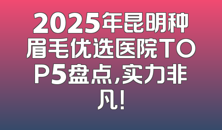 2025年昆明种眉毛优选医院TOP5盘点，实力非凡！