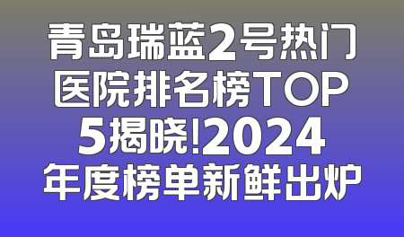 青岛瑞蓝2号热门医院排名榜TOP5揭晓！2024年度榜单新鲜出炉