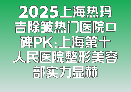 2025上海热玛吉除皱热门医院口碑PK：上海第十人民医院整形美容部实力显赫