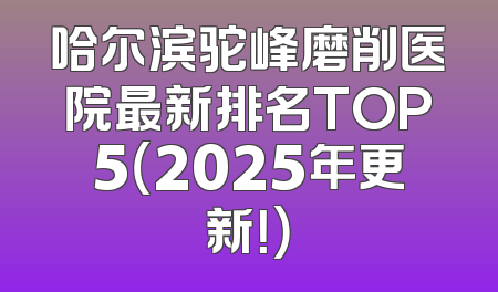 哈尔滨驼峰磨削医院最新排名TOP5（2025年更新！）