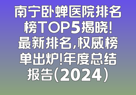 南宁卧蝉医院排名榜TOP5揭晓！最新排名，权威榜单出炉！年度总结报告（2024）