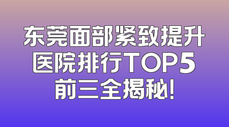 东莞面部紧致提升医院排行TOP5前三全揭秘！