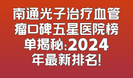 南通光子治疗血管瘤口碑五星医院榜单揭秘：2024年最新排名！