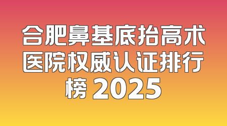 合肥鼻基底抬高术医院权威认证排行榜 2025