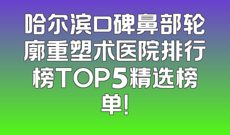 哈尔滨口碑鼻部轮廓重塑术医院排行榜TOP5精选榜单！