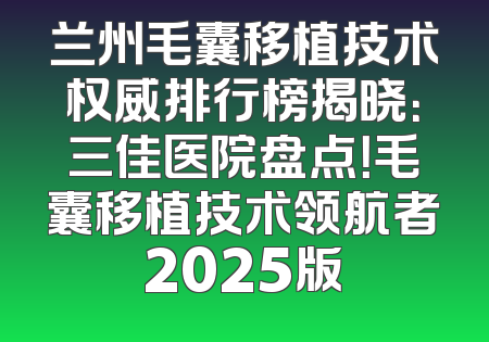 兰州毛囊移植技术权威排行榜揭晓：三佳医院盘点！毛囊移植技术领航者2025版