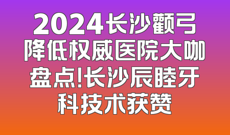 2024长沙颧弓降低权威医院大咖盘点！长沙辰睦牙科技术获赞
