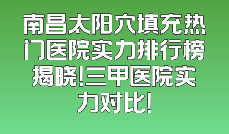南昌太阳穴填充热门医院实力排行榜揭晓！三甲医院实力对比！