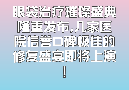 眼袋治疗璀璨盛典隆重发布，几家医院信誉口碑极佳的修复盛宴即将上演！