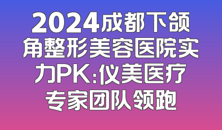 2024成都下颌角整形美容医院实力PK：仪美医疗专家团队领跑