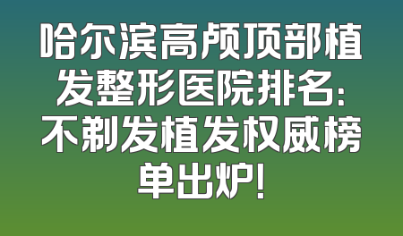 哈尔滨高颅顶部植发整形医院排名：不剃发植发权威榜单出炉！