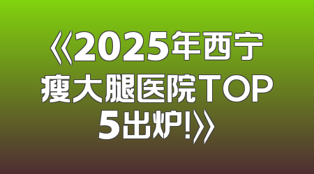 《2025年西宁瘦大腿医院TOP5出炉！》