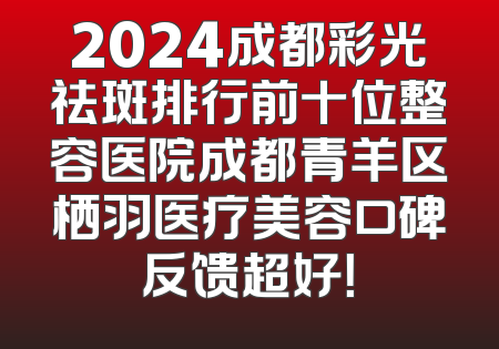 2024成都彩光祛斑排行前十位整容医院成都青羊区栖羽医疗美容口碑反馈超好！