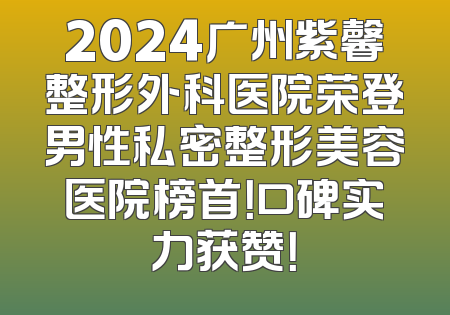 2024广州紫馨整形外科医院荣登男性私密整形美容医院榜首！口碑实力获赞！