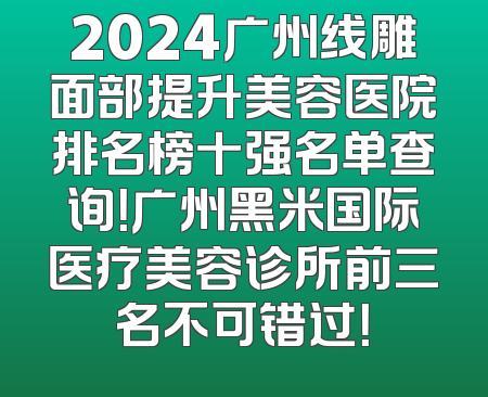 2024广州线雕面部提升美容医院排名榜十强名单查询！广州黑米国际医疗美容诊所前三名不可错过！