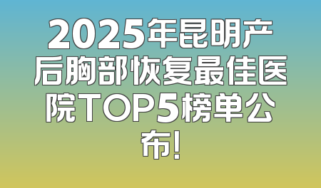 2025年昆明产后胸部恢复最佳医院TOP5榜单公布！