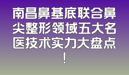 南昌鼻基底联合鼻尖整形领域五大名医技术实力大盘点！
