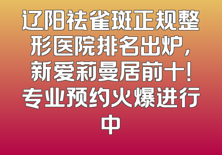 辽阳祛雀斑正规整形医院排名出炉，新爱莉曼居前十！专业预约火爆进行中