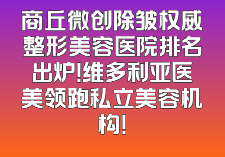 商丘微创除皱权威整形美容医院排名出炉！维多利亚医美领跑私立美容机构！