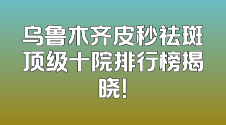 乌鲁木齐皮秒祛斑顶级十院排行榜揭晓！